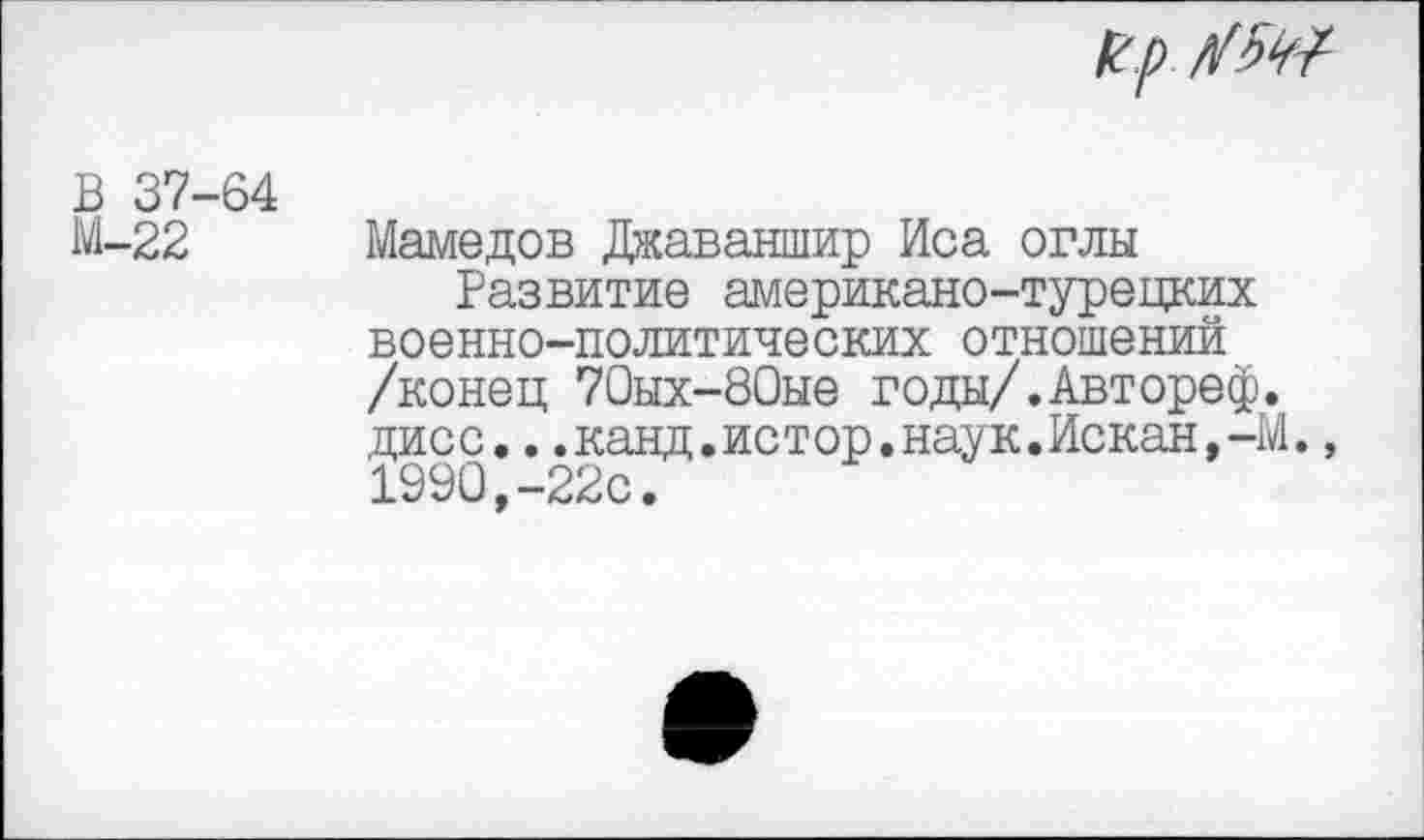 ﻿К.р
В 37 М-22
64
Мамедов Джаваншир Иса оглы
Развитие американо-турецких военно-политических отношений /конец 70ых-80ые годы/.Автореф. дисс...канд.истор.наук.Искан,-М 1990,-22с.